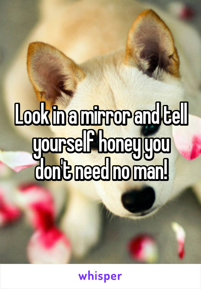 Look in a mirror and tell yourself honey you don't need no man!
