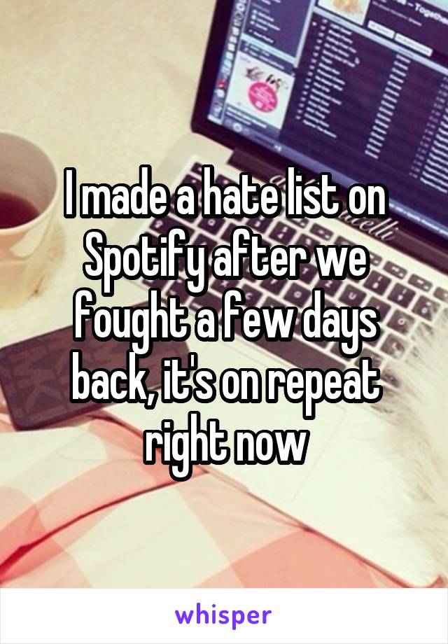 I made a hate list on Spotify after we fought a few days back, it's on repeat right now