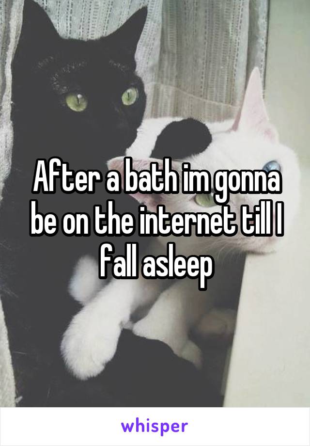 After a bath im gonna be on the internet till I fall asleep