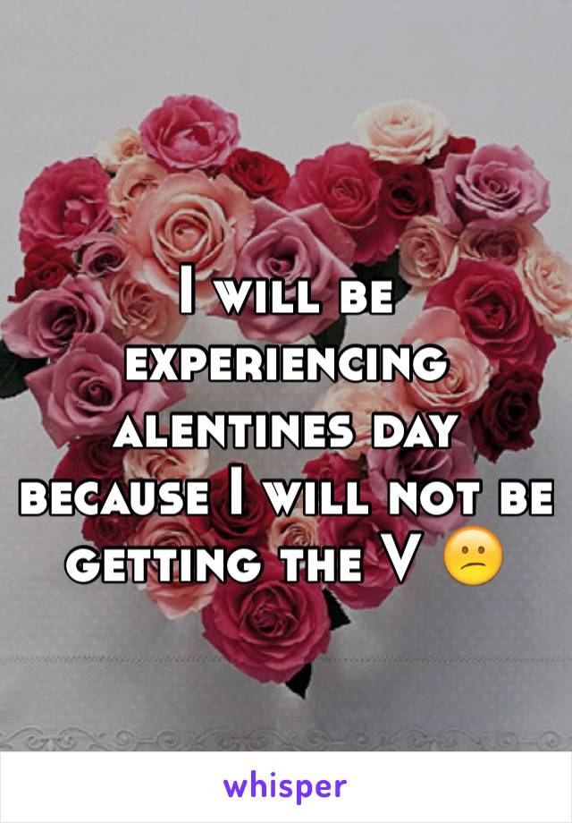 I will be experiencing alentines day because I will not be getting the V 😕