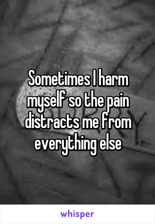 Sometimes I harm myself so the pain distracts me from everything else