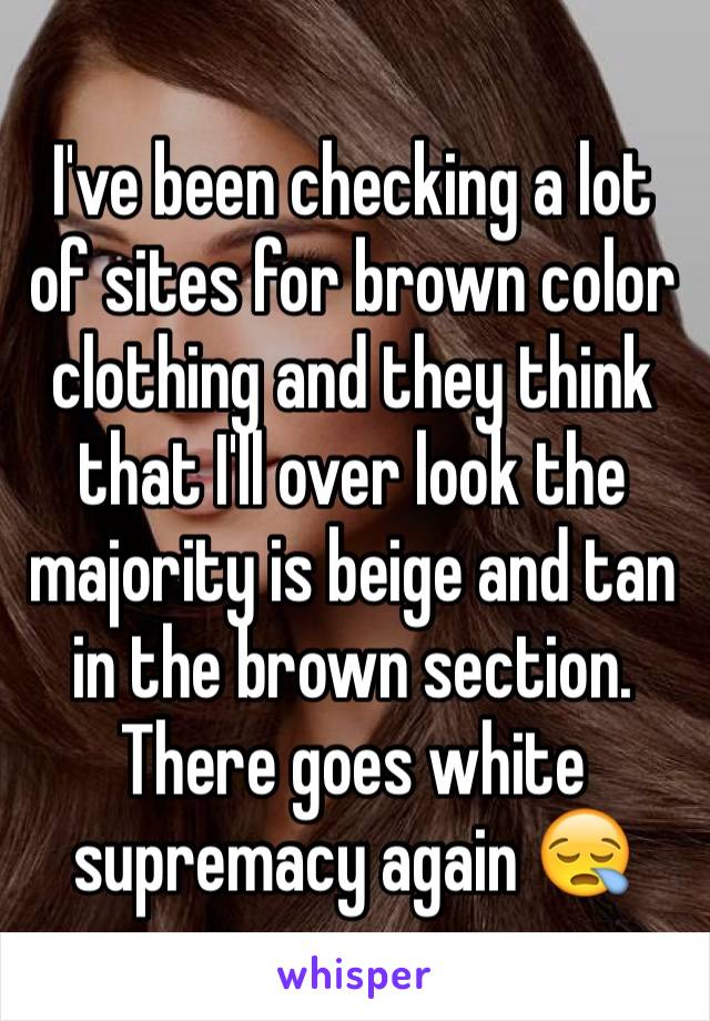 I've been checking a lot of sites for brown color clothing and they think that I'll over look the majority is beige and tan in the brown section.
There goes white supremacy again 😪