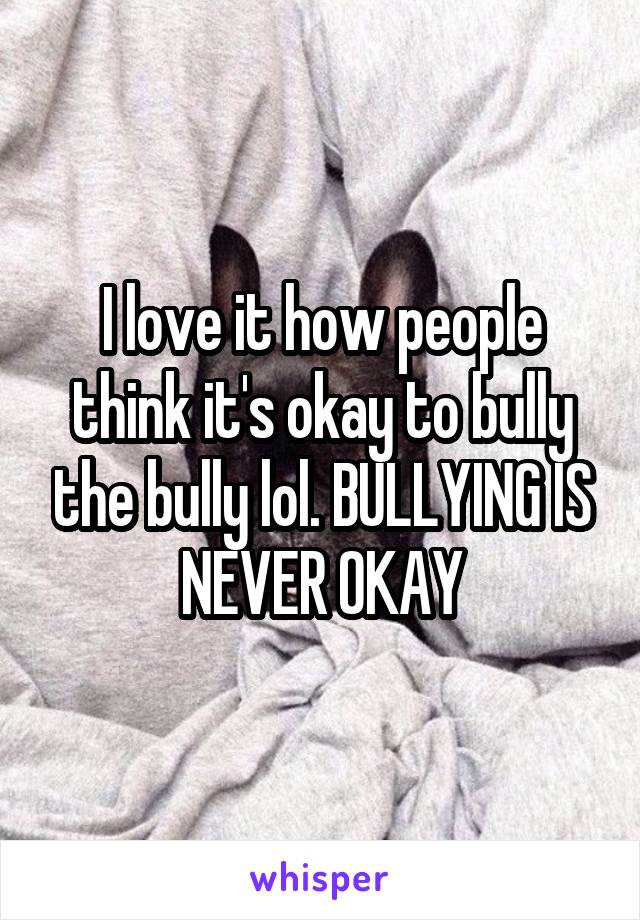 I love it how people think it's okay to bully the bully lol. BULLYING IS NEVER OKAY