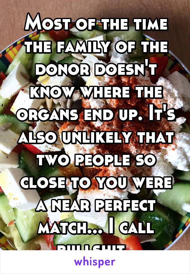 Most of the time the family of the donor doesn't know where the organs end up. It's also unlikely that two people so close to you were a near perfect match... I call bullshit. 