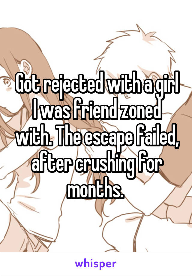 Got rejected with a girl I was friend zoned with. The escape failed, after crushing for months. 
