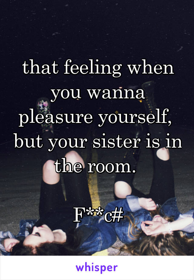 that feeling when you wanna pleasure yourself,  but your sister is in the room. 

F**c#