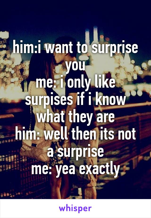 him:i want to surprise you
me: i only like surpises if i know what they are
him: well then its not a surprise
me: yea exactly