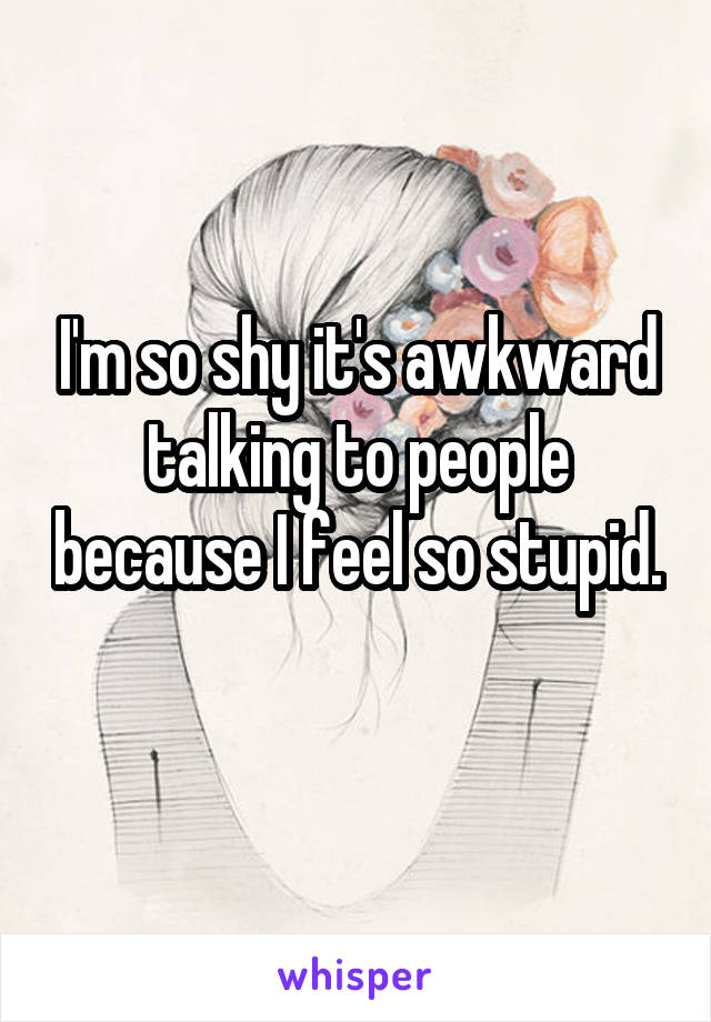 I'm so shy it's awkward talking to people because I feel so stupid. 
