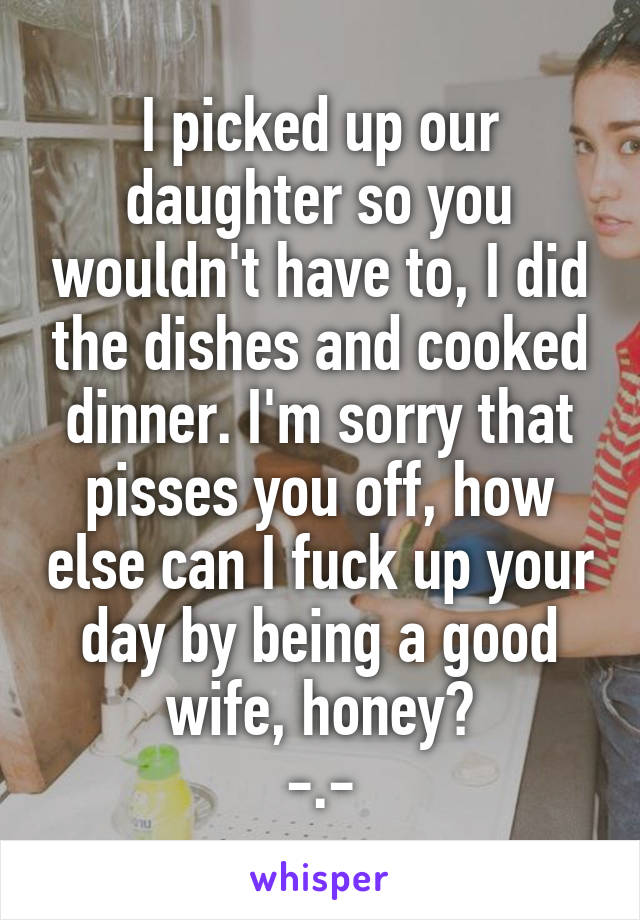I picked up our daughter so you wouldn't have to, I did the dishes and cooked dinner. I'm sorry that pisses you off, how else can I fuck up your day by being a good wife, honey?
-.-