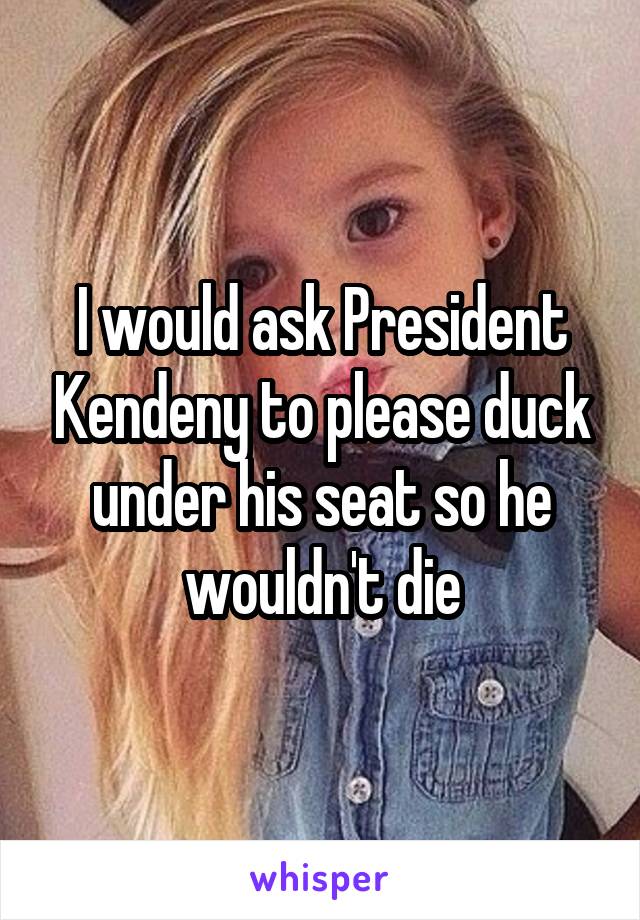 I would ask President Kendeny to please duck under his seat so he wouldn't die