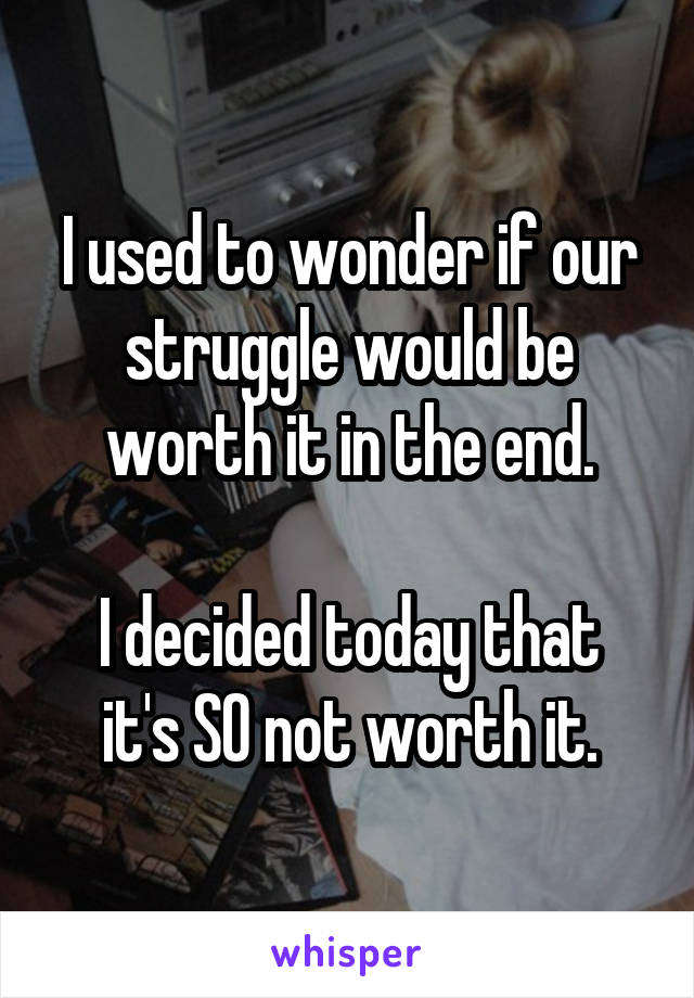 I used to wonder if our struggle would be worth it in the end.

I decided today that it's SO not worth it.