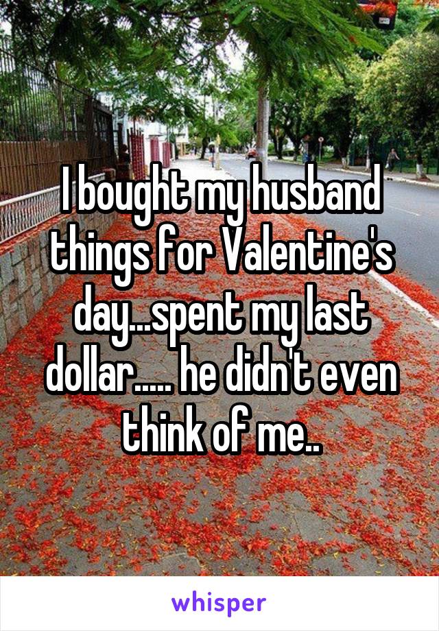 I bought my husband things for Valentine's day...spent my last dollar..... he didn't even think of me..
