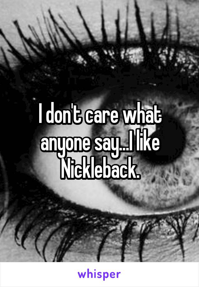 I don't care what anyone say...I like Nickleback.