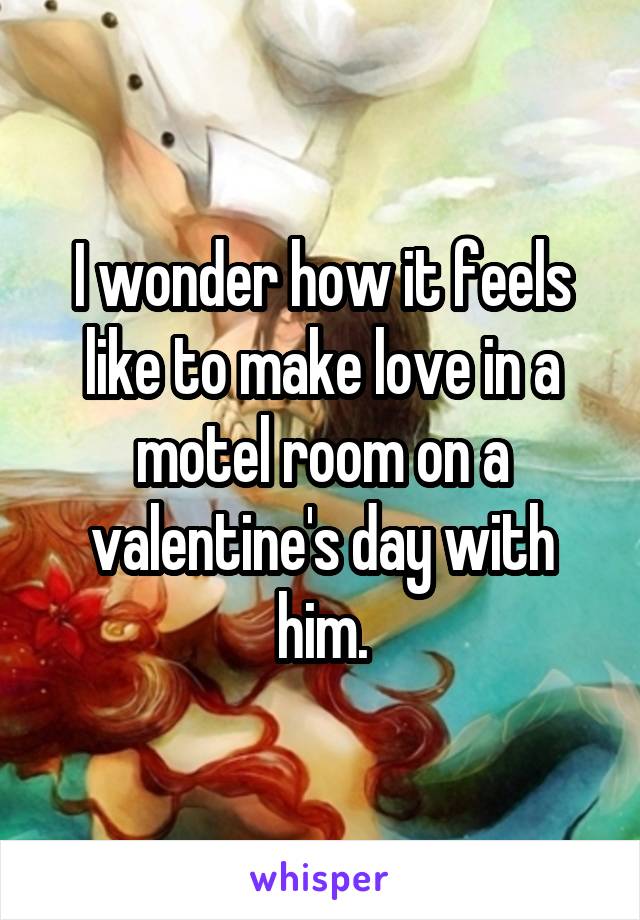 I wonder how it feels like to make love in a motel room on a valentine's day with him.