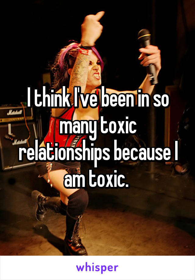 I think I've been in so many toxic relationships because I am toxic. 