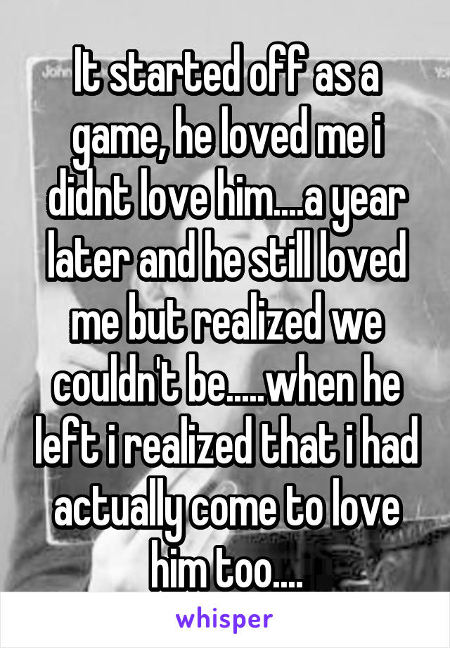 It started off as a game, he loved me i didnt love him....a year later and he still loved me but realized we couldn't be.....when he left i realized that i had actually come to love him too....