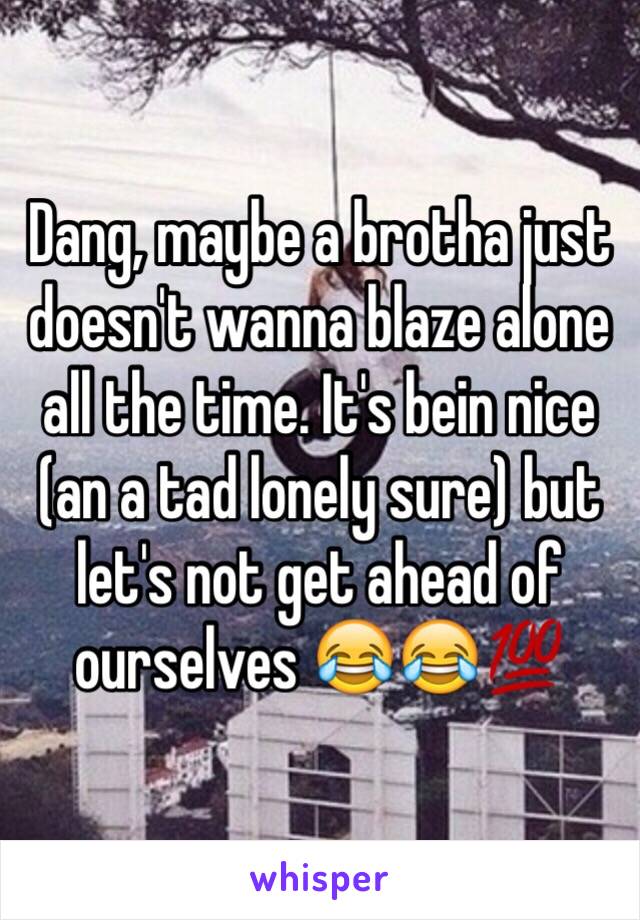Dang, maybe a brotha just doesn't wanna blaze alone all the time. It's bein nice (an a tad lonely sure) but let's not get ahead of ourselves ðŸ˜‚ðŸ˜‚ðŸ’¯