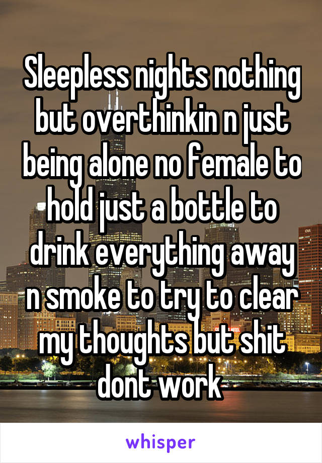 Sleepless nights nothing but overthinkin n just being alone no female to hold just a bottle to drink everything away n smoke to try to clear my thoughts but shit dont work 
