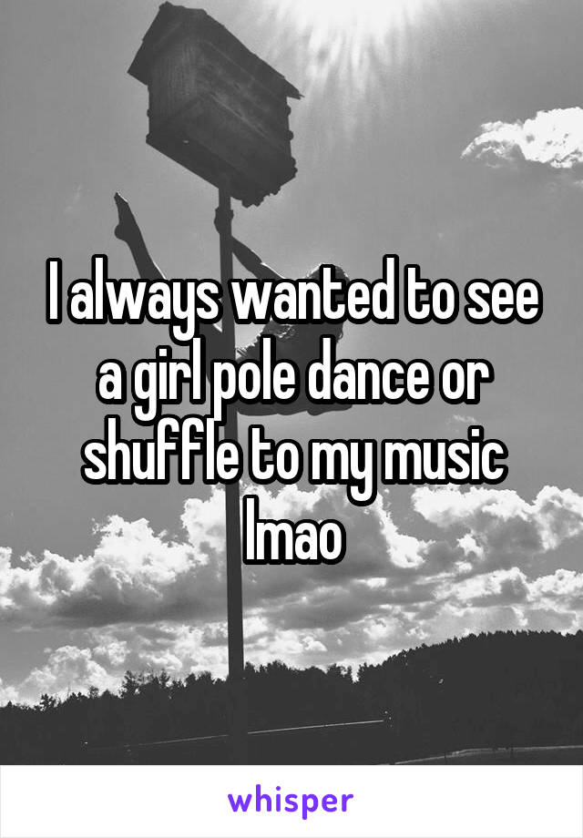 I always wanted to see a girl pole dance or shuffle to my music lmao