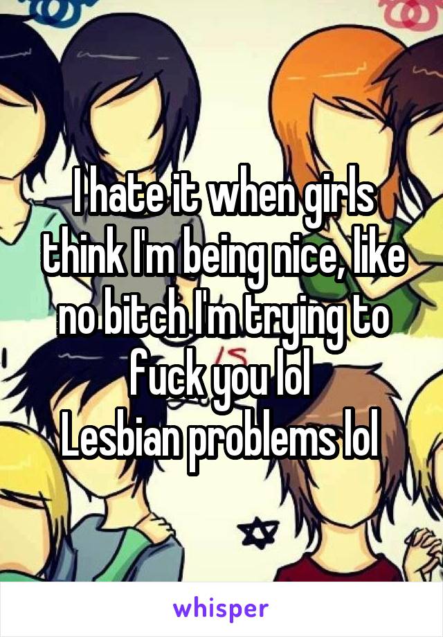 I hate it when girls think I'm being nice, like no bitch I'm trying to fuck you lol 
Lesbian problems lol 