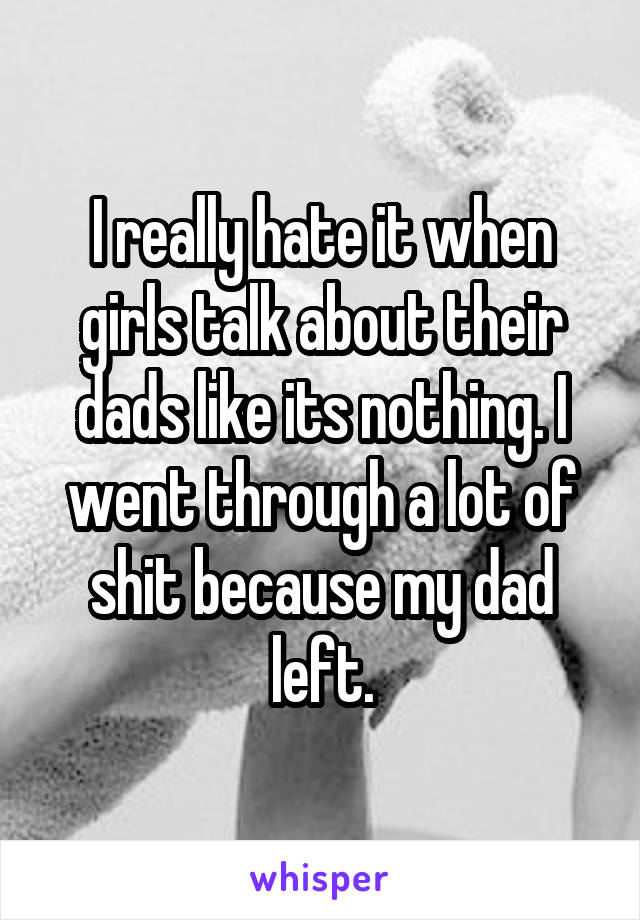 I really hate it when girls talk about their dads like its nothing. I went through a lot of shit because my dad left.