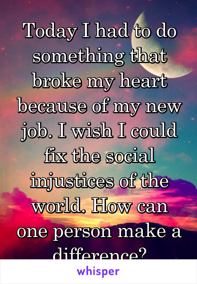 Today I had to do something that broke my heart because of my new job. I wish I could fix the social injustices of the world. How can one person make a difference?