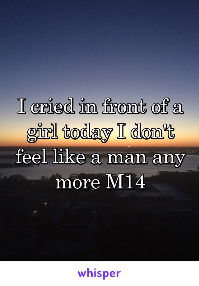 I cried in front of a girl today I don't feel like a man any more M14
