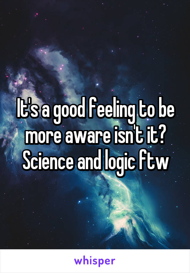 It's a good feeling to be more aware isn't it? Science and logic ftw