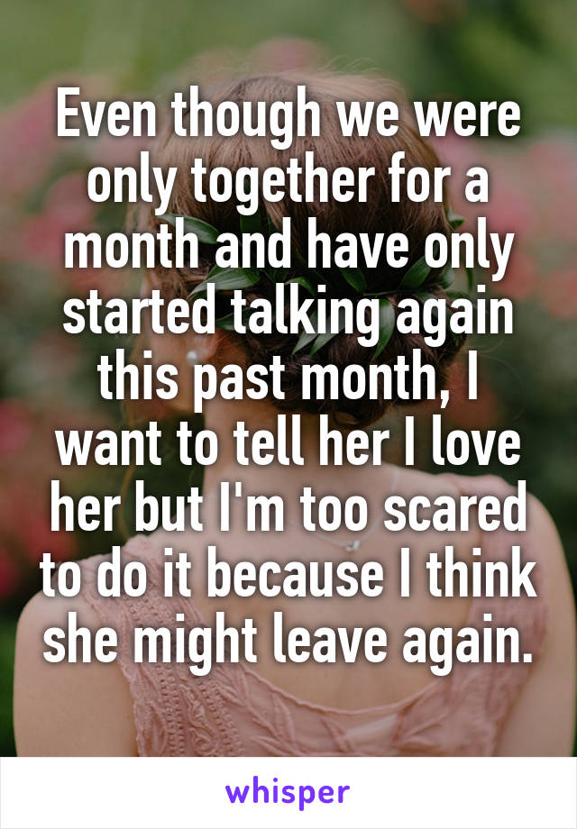 Even though we were only together for a month and have only started talking again this past month, I want to tell her I love her but I'm too scared to do it because I think she might leave again. 