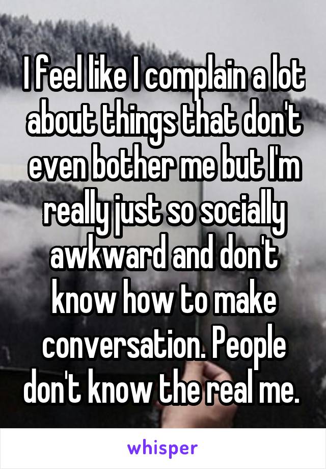 I feel like I complain a lot about things that don't even bother me but I'm really just so socially awkward and don't know how to make conversation. People don't know the real me. 