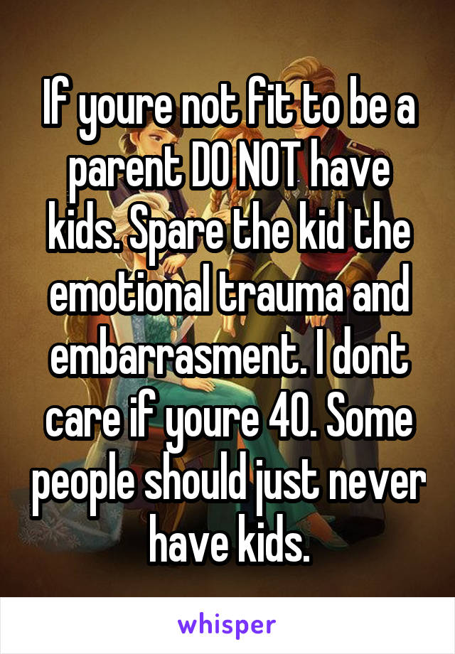If youre not fit to be a parent DO NOT have kids. Spare the kid the emotional trauma and embarrasment. I dont care if youre 40. Some people should just never have kids.