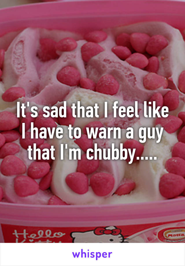 It's sad that I feel like I have to warn a guy that I'm chubby.....