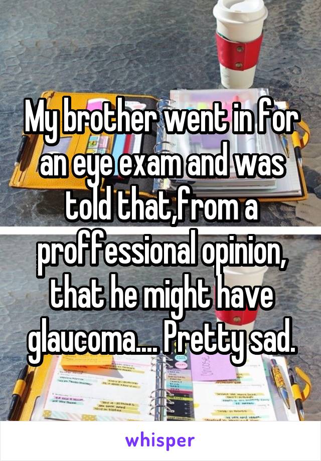 My brother went in for an eye exam and was told that,from a proffessional opinion, that he might have glaucoma.... Pretty sad.