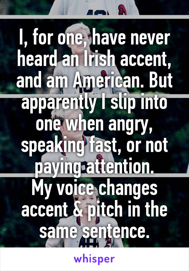 I, for one, have never heard an Irish accent, and am American. But apparently I slip into one when angry, speaking fast, or not paying attention.
My voice changes accent & pitch in the same sentence.