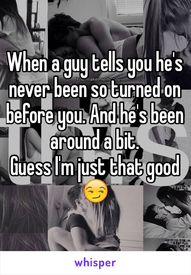 When a guy tells you he's never been so turned on before you. And he's been around a bit. 
Guess I'm just that good 😏