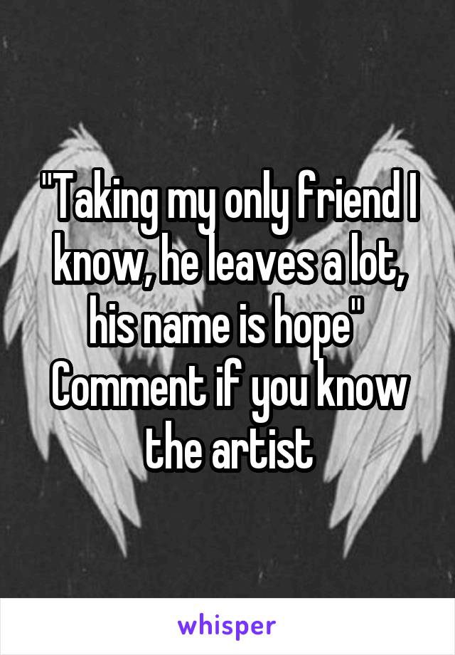 "Taking my only friend I know, he leaves a lot, his name is hope" 
Comment if you know the artist