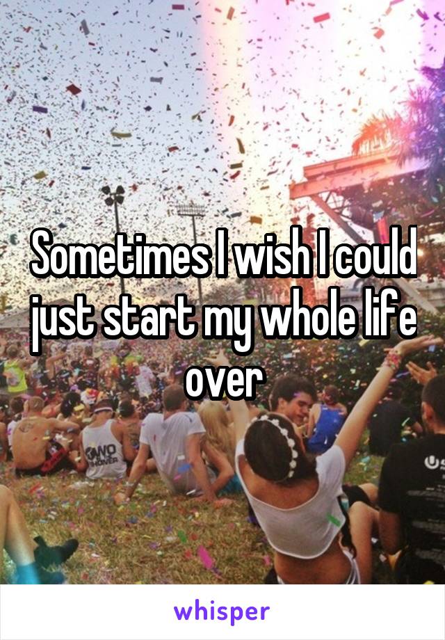 Sometimes I wish I could just start my whole life over