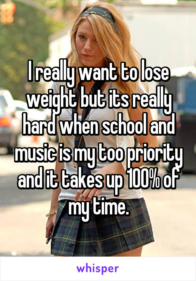 I really want to lose weight but its really hard when school and music is my too priority and it takes up 100% of my time.