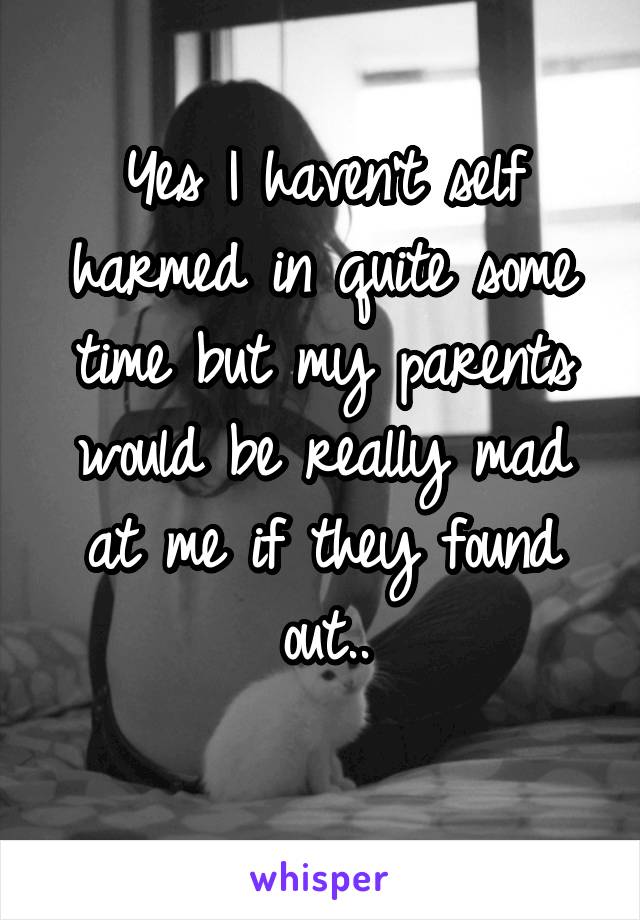 Yes I haven't self harmed in quite some time but my parents would be really mad at me if they found out..

