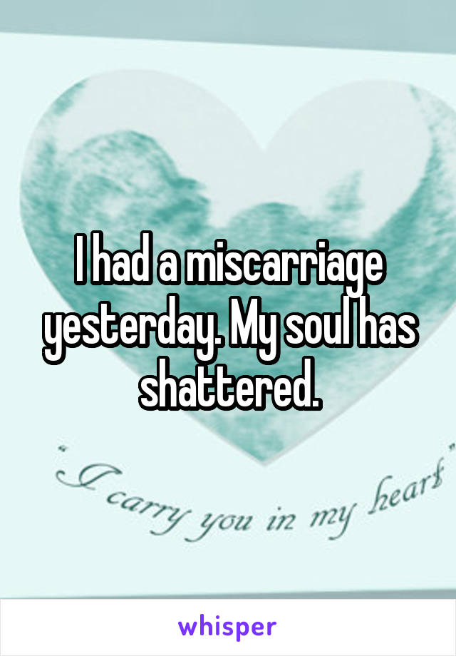 I had a miscarriage yesterday. My soul has shattered.