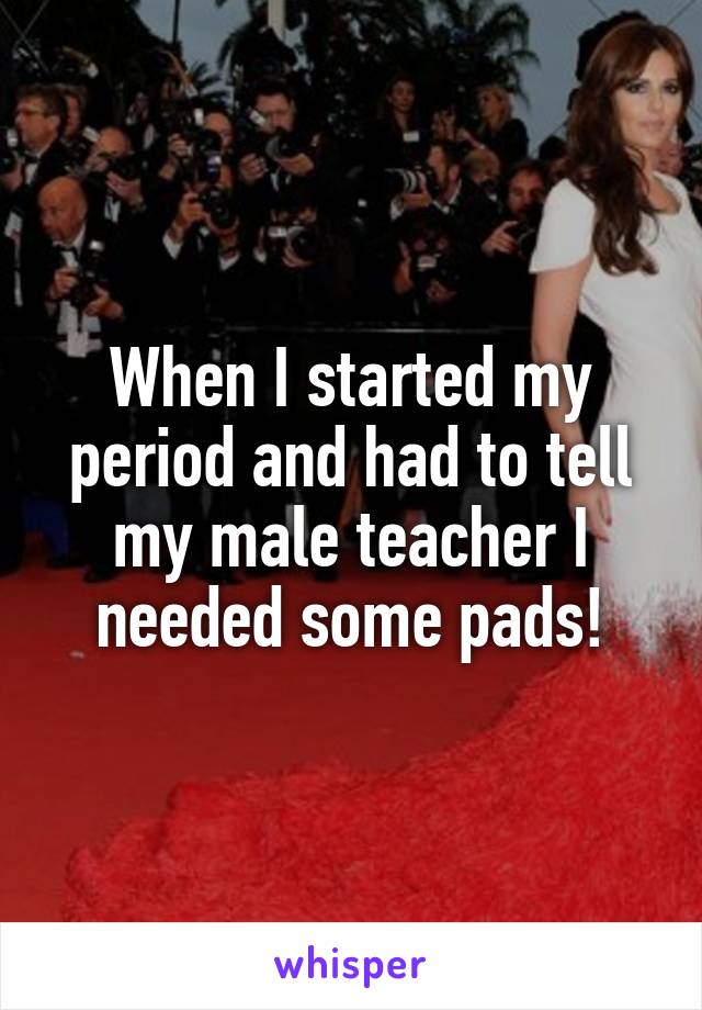 When I started my period and had to tell my male teacher I needed some pads!