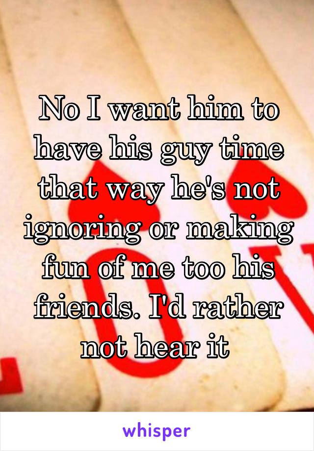 No I want him to have his guy time that way he's not ignoring or making fun of me too his friends. I'd rather not hear it 