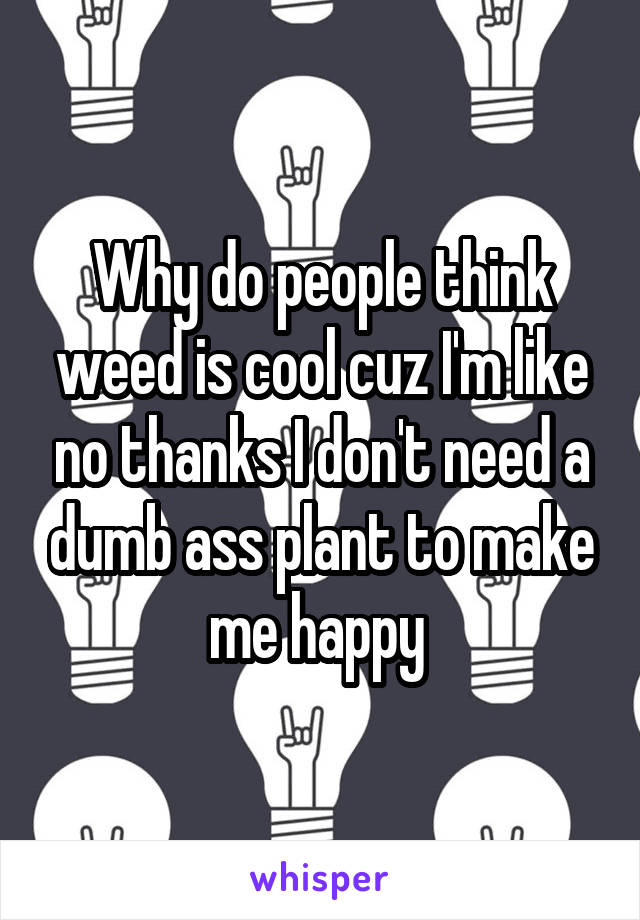 Why do people think weed is cool cuz I'm like no thanks I don't need a dumb ass plant to make me happy 
