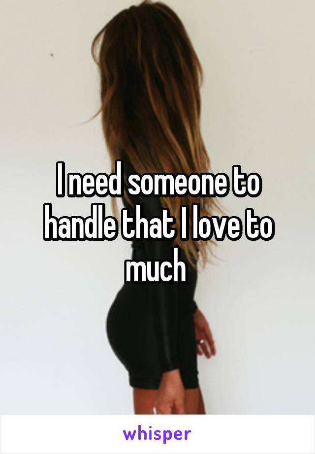I need someone to handle that I love to much 