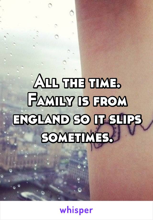 All the time. Family is from england so it slips sometimes.