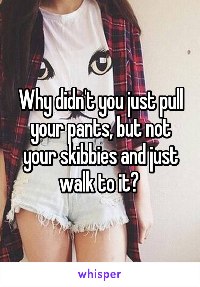 Why didn't you just pull your pants, but not your skibbies and just walk to it? 
