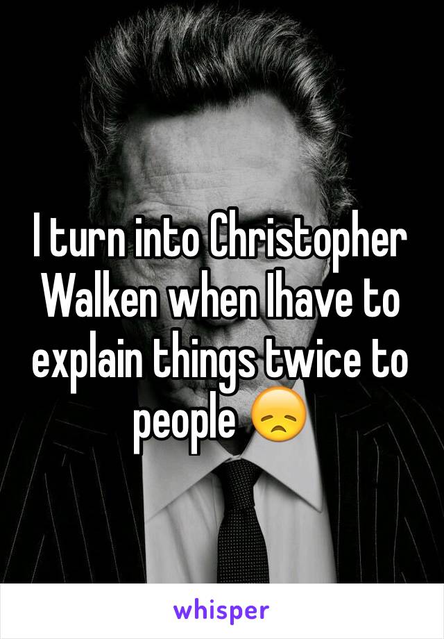 I turn into Christopher Walken when Ihave to explain things twice to people 😞