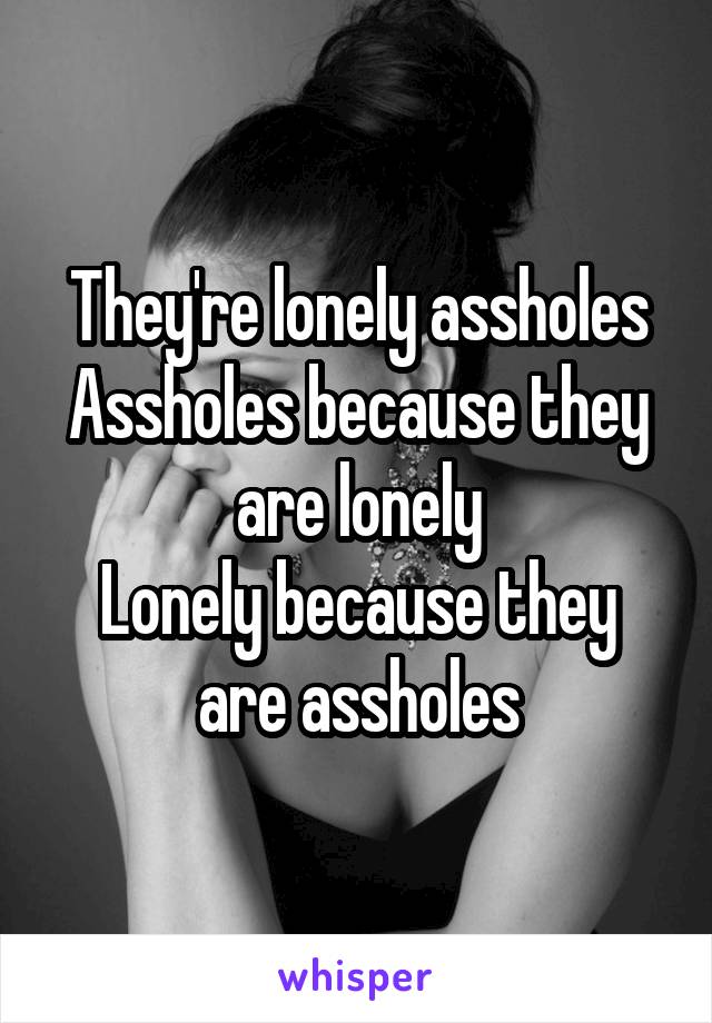 They're lonely assholes
Assholes because they are lonely
Lonely because they are assholes