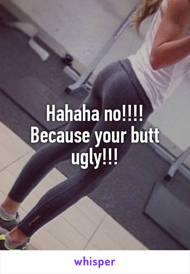 Hahaha no!!!!
Because your butt ugly!!!