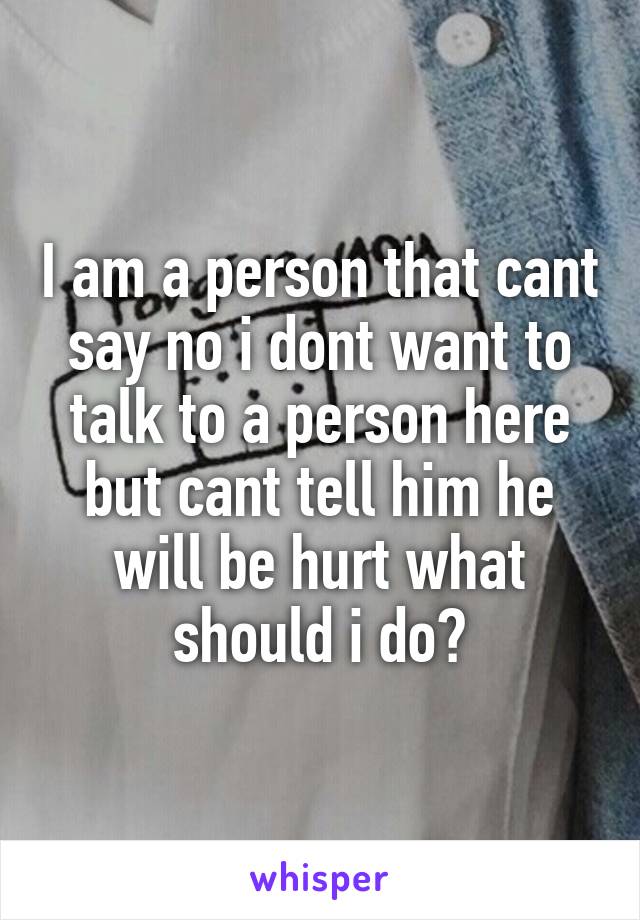 I am a person that cant say no i dont want to talk to a person here but cant tell him he will be hurt what should i do?